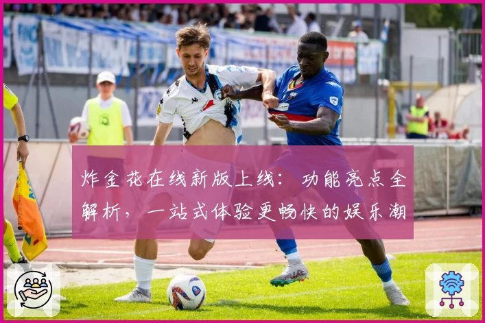 炸金花在线新版上线：功能亮点全解析，一站式体验更畅快的娱乐潮流