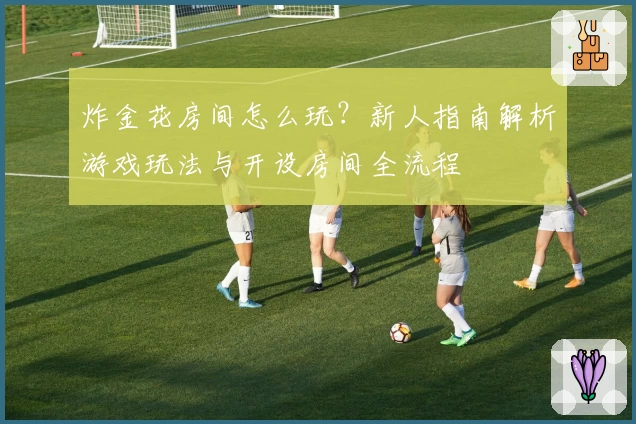 炸金花房间怎么玩？新人指南解析游戏玩法与开设房间全流程