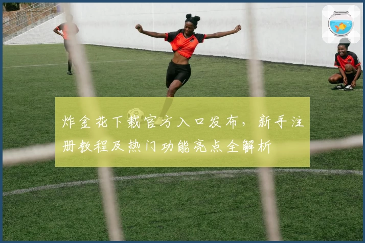 炸金花下载官方入口发布，新手注册教程及热门功能亮点全解析