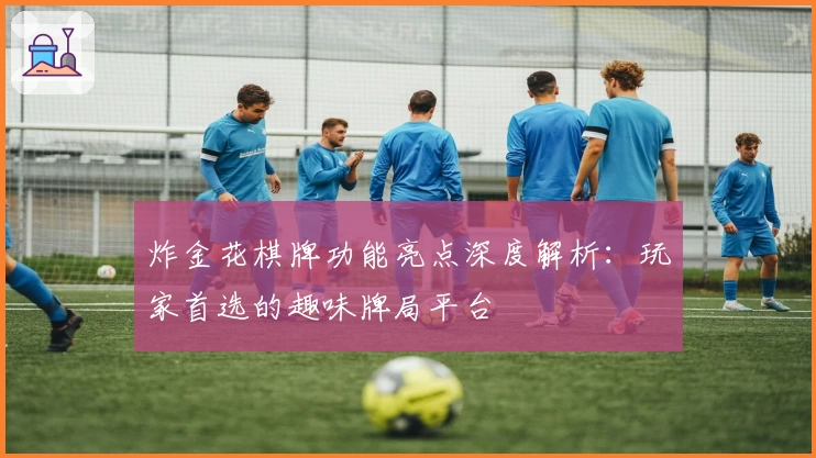 炸金花棋牌功能亮点深度解析：玩家首选的趣味牌局平台