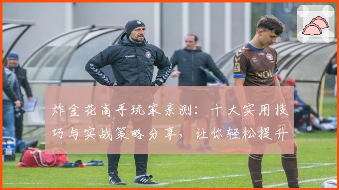 炸金花高手玩家亲测:十大实用技巧与实战策略分享,让你轻松提升牌桌实力