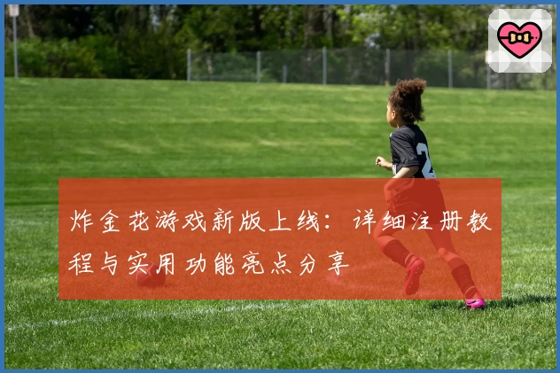 炸金花游戏新版上线：详细注册教程与实用功能亮点分享