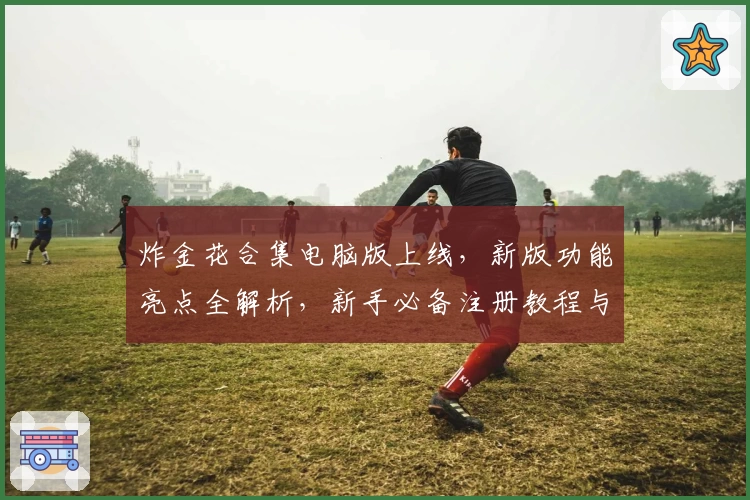 炸金花合集电脑版上线,新版功能亮点全解析,新手必备注册教程与安装攻略